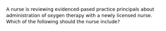 A nurse is reviewing evidenced-pased practice principals about administration of oxygen therapy with a newly licensed nurse. Which of the following should the nurse include?