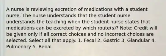 A nurse is reviewing excretion of medications with a student nurse. The nurse understands that the student nurse understands the teaching when the student nurse states that medications can be excreted by which route(s)? Note: Credit will be given only if all correct choices and no incorrect choices are selected. Select all that apply. 1. Fecal 2. Gastric 3. Glandular 4. Pulmonary 5. Renal