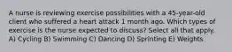 A nurse is reviewing exercise possibilities with a 45-year-old client who suffered a heart attack 1 month ago. Which types of exercise is the nurse expected to discuss? Select all that apply. A) Cycling B) Swimming C) Dancing D) Sprinting E) Weights