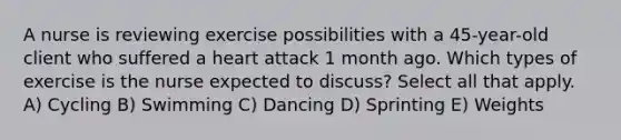 A nurse is reviewing exercise possibilities with a 45-year-old client who suffered a heart attack 1 month ago. Which types of exercise is the nurse expected to discuss? Select all that apply. A) Cycling B) Swimming C) Dancing D) Sprinting E) Weights