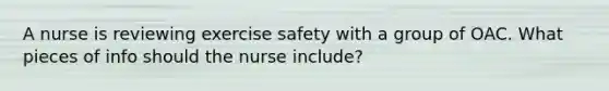 A nurse is reviewing exercise safety with a group of OAC. What pieces of info should the nurse include?