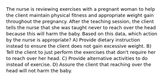 The nurse is reviewing exercises with a pregnant woman to help the client maintain physical fitness and appropriate weight gain throughout the pregnancy. After the teaching session, the client tells the nurse that she was taught never to reach over the head because this will harm the baby. Based on this data, which action by the nurse is appropriate? A) Provide dietary instruction instead to ensure the client does not gain excessive weight. B) Tell the client to just perform the exercises that don't require her to reach over her head. C) Provide alternative activities to do instead of exercise. D) Assure the client that reaching over the head will not harm the baby.