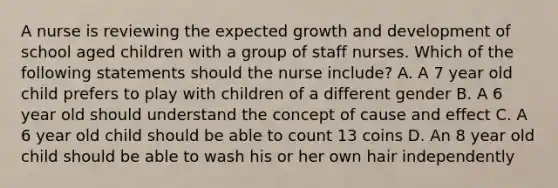 A nurse is reviewing the expected growth and development of school aged children with a group of staff nurses. Which of the following statements should the nurse include? A. A 7 year old child prefers to play with children of a different gender B. A 6 year old should understand the concept of cause and effect C. A 6 year old child should be able to count 13 coins D. An 8 year old child should be able to wash his or her own hair independently