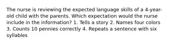 The nurse is reviewing the expected language skills of a 4-year-old child with the parents. Which expectation would the nurse include in the information? 1. Tells a story 2. Names four colors 3. Counts 10 pennies correctly 4. Repeats a sentence with six syllables