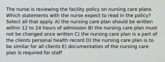 The nurse is reviewing the facility policy on nursing care plans. Which statements with the nurse expect to read in the policy? Select all that apply. A) the nursing care plan should be written within 12 to 24 hours of admission B) the nursing care plan must not be changed once written C) the nursing care plan is a part of the clients personal health record D) the nursing care plan is to be similar for all clients E) documentation of the nursing care plan is required for staff