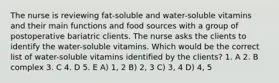 The nurse is reviewing fat-soluble and water-soluble vitamins and their main functions and food sources with a group of postoperative bariatric clients. The nurse asks the clients to identify the water-soluble vitamins. Which would be the correct list of water-soluble vitamins identified by the clients? 1. A 2. B complex 3. C 4. D 5. E A) 1, 2 B) 2, 3 C) 3, 4 D) 4, 5