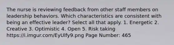 The nurse is reviewing feedback from other staff members on leadership behaviors. Which characteristics are consistent with being an effective leader? Select all that apply. 1. Energetic 2. Creative 3. Optimistic 4. Open 5. Risk taking https://i.imgur.com/EyUlfy9.png Page Number: 465