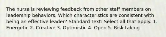 The nurse is reviewing feedback from other staff members on leadership behaviors. Which characteristics are consistent with being an effective leader? Standard Text: Select all that apply. 1. Energetic 2. Creative 3. Optimistic 4. Open 5. Risk taking