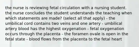 the nurse is reviewing fetal circulation with a nursing student. the nurse concludes the student understands the teaching when which statements are made? (select all that apply) - the umbilical cord contains two veins and one artery - umbilical artery blood has the highest oxygenation - fetal oxygenation occurs through the placenta - the foramen ovale is open in the fetal state - blood flows from the placenta to the fetal heart