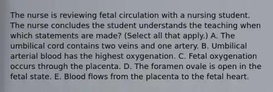 The nurse is reviewing fetal circulation with a nursing student. The nurse concludes the student understands the teaching when which statements are made? (Select all that apply.) A. The umbilical cord contains two veins and one artery. B. Umbilical arterial blood has the highest oxygenation. C. Fetal oxygenation occurs through the placenta. D. The foramen ovale is open in the fetal state. E. Blood flows from the placenta to the fetal heart.