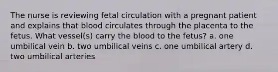 The nurse is reviewing fetal circulation with a pregnant patient and explains that blood circulates through the placenta to the fetus. What vessel(s) carry the blood to the fetus? a. one umbilical vein b. two umbilical veins c. one umbilical artery d. two umbilical arteries