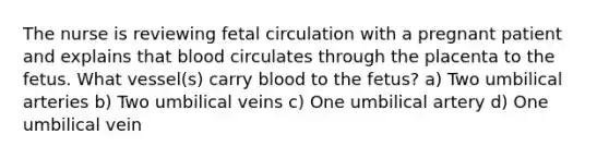 The nurse is reviewing fetal circulation with a pregnant patient and explains that blood circulates through the placenta to the fetus. What vessel(s) carry blood to the fetus? a) Two umbilical arteries b) Two umbilical veins c) One umbilical artery d) One umbilical vein