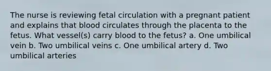 The nurse is reviewing fetal circulation with a pregnant patient and explains that blood circulates through the placenta to the fetus. What vessel(s) carry blood to the fetus? a. One umbilical vein b. Two umbilical veins c. One umbilical artery d. Two umbilical arteries