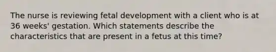 The nurse is reviewing fetal development with a client who is at 36 weeks' gestation. Which statements describe the characteristics that are present in a fetus at this time?