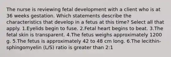 The nurse is reviewing fetal development with a client who is at 36 weeks gestation. Which statements describe the characteristics that develop in a fetus at this time? Select all that apply. 1.Eyelids begin to fuse. 2.Fetal heart begins to beat. 3.The fetal skin is transparent. 4.The fetus weighs approximately 1200 g. 5.The fetus is approximately 42 to 48 cm long. 6.The lecithin-sphingomyelin (L/S) ratio is greater than 2:1