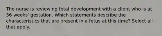 The nurse is reviewing fetal development with a client who is at 36 weeks' gestation. Which statements describe the characteristics that are present in a fetus at this time? Select all that apply.