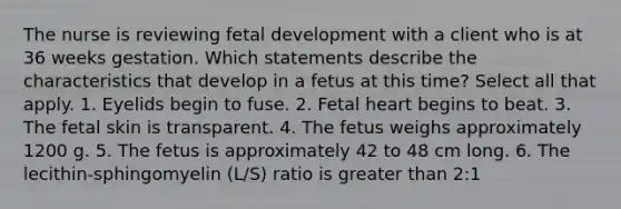 The nurse is reviewing <a href='https://www.questionai.com/knowledge/kmyRuaFuMz-fetal-development' class='anchor-knowledge'>fetal development</a> with a client who is at 36 weeks gestation. Which statements describe the characteristics that develop in a fetus at this time? Select all that apply. 1. Eyelids begin to fuse. 2. Fetal heart begins to beat. 3. The fetal skin is transparent. 4. The fetus weighs approximately 1200 g. 5. The fetus is approximately 42 to 48 cm long. 6. The lecithin-sphingomyelin (L/S) ratio is <a href='https://www.questionai.com/knowledge/ktgHnBD4o3-greater-than' class='anchor-knowledge'>greater than</a> 2:1