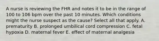 A nurse is reviewing the FHR and notes it to be in the range of 100 to 106 bpm over the past 10 minutes. Which conditions might the nurse suspect as the cause? Select all that apply. A. prematurity B. prolonged umbilical cord compression C. fetal hypoxia D. maternal fever E. effect of maternal analgesia