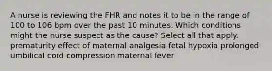 A nurse is reviewing the FHR and notes it to be in the range of 100 to 106 bpm over the past 10 minutes. Which conditions might the nurse suspect as the cause? Select all that apply. prematurity effect of maternal analgesia fetal hypoxia prolonged umbilical cord compression maternal fever