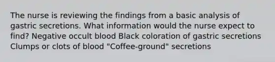 The nurse is reviewing the findings from a basic analysis of gastric secretions. What information would the nurse expect to find? Negative occult blood Black coloration of gastric secretions Clumps or clots of blood "Coffee-ground" secretions