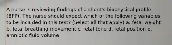 A nurse is reviewing findings of a client's biophysical profile (BPP). The nurse should expect which of the following variables to be included in this test? (Select all that apply) a. fetal weight b. fetal breathing movement c. fetal tone d. fetal position e. amniotic fluid volume