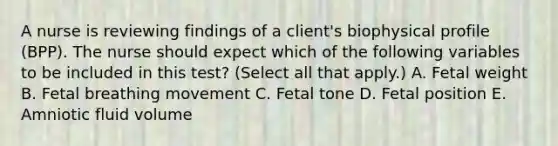 A nurse is reviewing findings of a client's biophysical profile (BPP). The nurse should expect which of the following variables to be included in this test? (Select all that apply.) A. Fetal weight B. Fetal breathing movement C. Fetal tone D. Fetal position E. Amniotic fluid volume