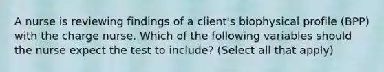 A nurse is reviewing findings of a client's biophysical profile (BPP) with the charge nurse. Which of the following variables should the nurse expect the test to include? (Select all that apply)