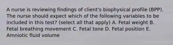 A nurse is reviewing findings of client's biophysical profile (BPP). The nurse should expect which of the following variables to be included in this test? (select all that apply) A. Fetal weight B. Fetal breathing movement C. Fetal tone D. Fetal position E. Amniotic fluid volume