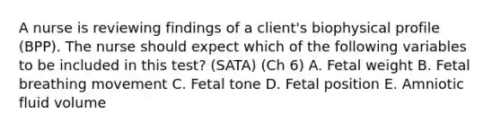 A nurse is reviewing findings of a client's biophysical profile (BPP). The nurse should expect which of the following variables to be included in this test? (SATA) (Ch 6) A. Fetal weight B. Fetal breathing movement C. Fetal tone D. Fetal position E. Amniotic fluid volume