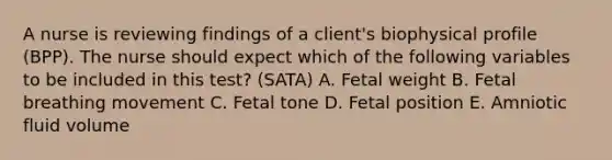 A nurse is reviewing findings of a client's biophysical profile (BPP). The nurse should expect which of the following variables to be included in this test? (SATA) A. Fetal weight B. Fetal breathing movement C. Fetal tone D. Fetal position E. Amniotic fluid volume