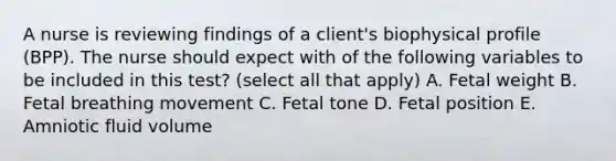 A nurse is reviewing findings of a client's biophysical profile (BPP). The nurse should expect with of the following variables to be included in this test? (select all that apply) A. Fetal weight B. Fetal breathing movement C. Fetal tone D. Fetal position E. Amniotic fluid volume