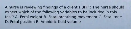 A nurse is reviewing findings of a client's BPPP. The nurse should expect which of the following variables to be included in this test? A. Fetal weight B. Fetal breathing movement C. Fetal tone D. Fetal position E. Amniotic fluid volume