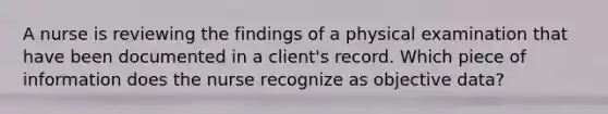 A nurse is reviewing the findings of a physical examination that have been documented in a client's record. Which piece of information does the nurse recognize as objective data?