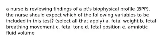 a nurse is reviewing findings of a pt's biophysical profile (BPP). the nurse should expect which of the following variables to be included in this test? (select all that apply) a. fetal weight b. fetal breathing movement c. fetal tone d. fetal position e. amniotic fluid volume