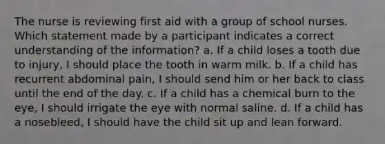 The nurse is reviewing first aid with a group of school nurses. Which statement made by a participant indicates a correct understanding of the information? a. If a child loses a tooth due to injury, I should place the tooth in warm milk. b. If a child has recurrent abdominal pain, I should send him or her back to class until the end of the day. c. If a child has a chemical burn to the eye, I should irrigate the eye with normal saline. d. If a child has a nosebleed, I should have the child sit up and lean forward.