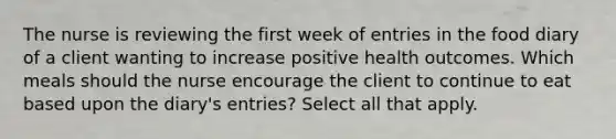 The nurse is reviewing the first week of entries in the food diary of a client wanting to increase positive health outcomes. Which meals should the nurse encourage the client to continue to eat based upon the diary's entries? Select all that apply.