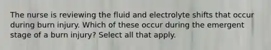 The nurse is reviewing the fluid and electrolyte shifts that occur during burn injury. Which of these occur during the emergent stage of a burn injury? Select all that apply.