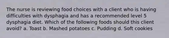 The nurse is reviewing food choices with a client who is having difficulties with dysphagia and has a recommended level 5 dysphagia diet. Which of the following foods should this client avoid? a. Toast b. Mashed potatoes c. Pudding d. Soft cookies