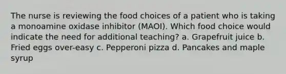 The nurse is reviewing the food choices of a patient who is taking a monoamine oxidase inhibitor (MAOI). Which food choice would indicate the need for additional teaching? a. Grapefruit juice b. Fried eggs over-easy c. Pepperoni pizza d. Pancakes and maple syrup