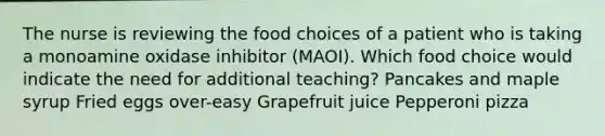 The nurse is reviewing the food choices of a patient who is taking a monoamine oxidase inhibitor (MAOI). Which food choice would indicate the need for additional teaching? Pancakes and maple syrup Fried eggs over-easy Grapefruit juice Pepperoni pizza