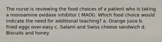 The nurse is reviewing the food choices of a patient who is taking a monoamine oxidase inhibitor ( MAOI). Which food choice would indicate the need for additional teaching? a. Orange juice b. Fried eggs over-easy c. Salami and Swiss cheese sandwich d. Biscuits and honey