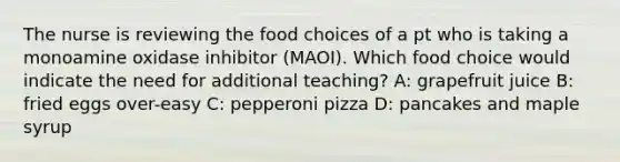 The nurse is reviewing the food choices of a pt who is taking a monoamine oxidase inhibitor (MAOI). Which food choice would indicate the need for additional teaching? A: grapefruit juice B: fried eggs over-easy C: pepperoni pizza D: pancakes and maple syrup