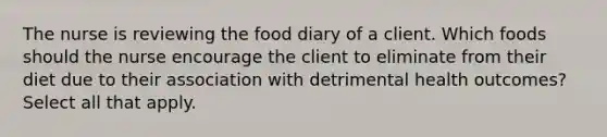 The nurse is reviewing the food diary of a client. Which foods should the nurse encourage the client to eliminate from their diet due to their association with detrimental health outcomes? Select all that apply.