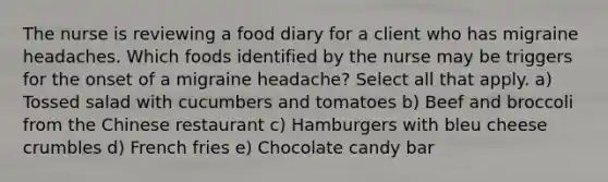 The nurse is reviewing a food diary for a client who has migraine headaches. Which foods identified by the nurse may be triggers for the onset of a migraine headache? Select all that apply. a) Tossed salad with cucumbers and tomatoes b) Beef and broccoli from the Chinese restaurant c) Hamburgers with bleu cheese crumbles d) French fries e) Chocolate candy bar