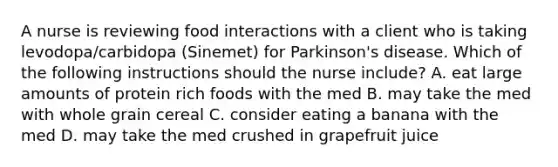 A nurse is reviewing food interactions with a client who is taking levodopa/carbidopa (Sinemet) for Parkinson's disease. Which of the following instructions should the nurse include? A. eat large amounts of protein rich foods with the med B. may take the med with whole grain cereal C. consider eating a banana with the med D. may take the med crushed in grapefruit juice