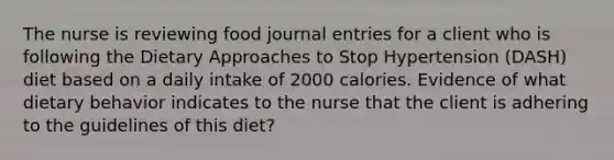 The nurse is reviewing food journal entries for a client who is following the Dietary Approaches to Stop Hypertension (DASH) diet based on a daily intake of 2000 calories. Evidence of what dietary behavior indicates to the nurse that the client is adhering to the guidelines of this diet?