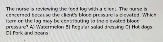 The nurse is reviewing the food log with a client. The nurse is concerned because the client's blood pressure is elevated. Which item on the log may be contributing to the elevated blood pressure? A) Watermelon B) Regular salad dressing C) Hot dogs D) Pork and beans