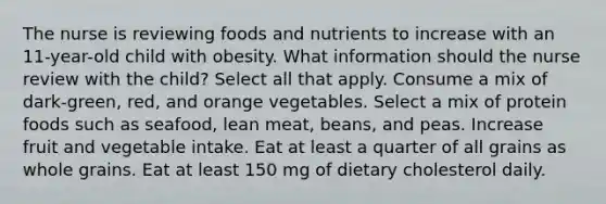 The nurse is reviewing foods and nutrients to increase with an 11-year-old child with obesity. What information should the nurse review with the child? Select all that apply. Consume a mix of dark-green, red, and orange vegetables. Select a mix of protein foods such as seafood, lean meat, beans, and peas. Increase fruit and vegetable intake. Eat at least a quarter of all grains as whole grains. Eat at least 150 mg of dietary cholesterol daily.