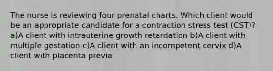 The nurse is reviewing four prenatal charts. Which client would be an appropriate candidate for a contraction stress test (CST)? a)A client with intrauterine growth retardation b)A client with multiple gestation c)A client with an incompetent cervix d)A client with placenta previa