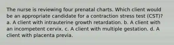 The nurse is reviewing four prenatal charts. Which client would be an appropriate candidate for a contraction stress test (CST)? a. A client with intrauterine growth retardation. b. A client with an incompetent cervix. c. A client with multiple gestation. d. A client with placenta previa.